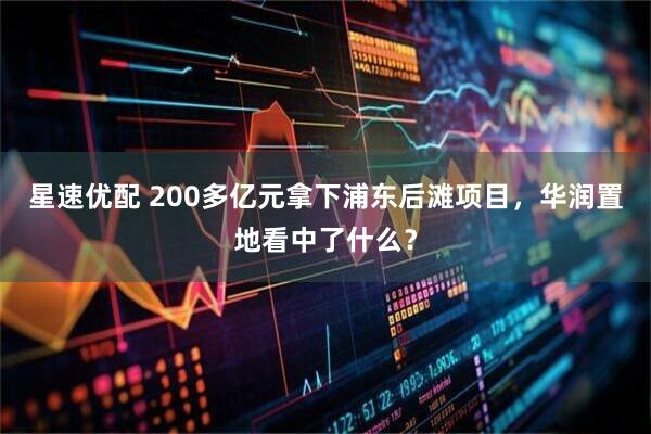 星速优配 200多亿元拿下浦东后滩项目，华润置地看中了什么？