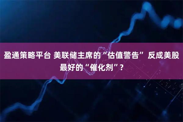 盈通策略平台 美联储主席的“估值警告” 反成美股最好的“催化剂”?