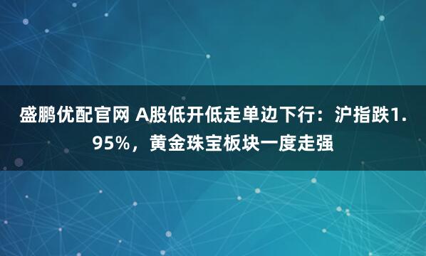 盛鹏优配官网 A股低开低走单边下行：沪指跌1.95%，黄金珠宝板块一度走强
