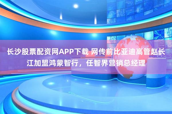 长沙股票配资网APP下载 网传前比亚迪高管赵长江加盟鸿蒙智行，任智界营销总经理