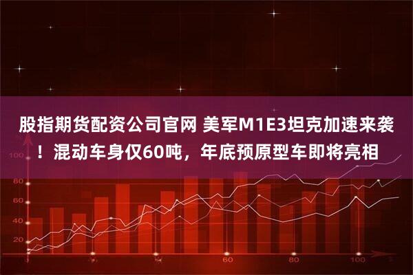 股指期货配资公司官网 美军M1E3坦克加速来袭！混动车身仅60吨，年底预原型车即将亮相