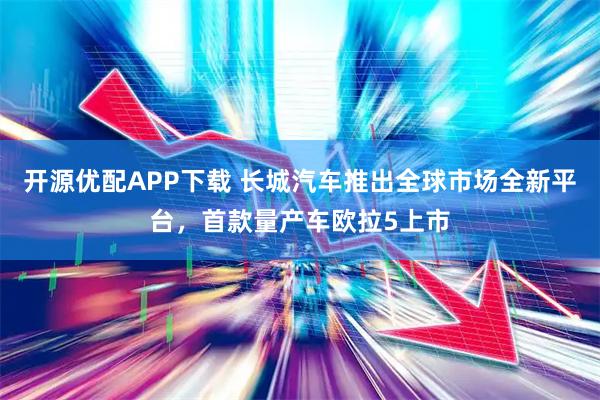 开源优配APP下载 长城汽车推出全球市场全新平台,首款量产车欧拉5上市