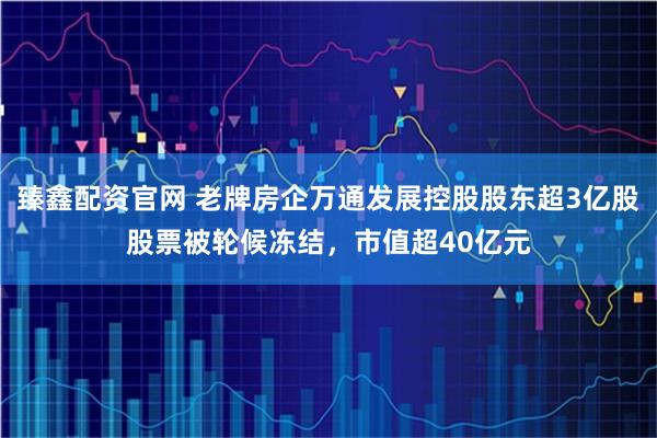 臻鑫配资官网 老牌房企万通发展控股股东超3亿股股票被轮候冻结，市值超40亿元