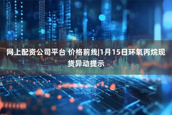 网上配资公司平台 价格前线|1月15日环氧丙烷现货异动提示