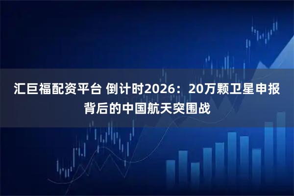 汇巨福配资平台 倒计时2026：20万颗卫星申报背后的中国航天突围战