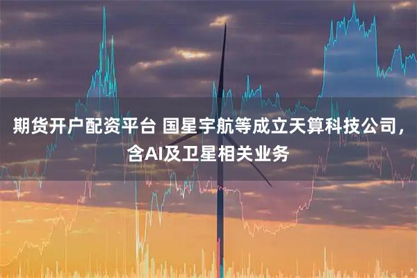 期货开户配资平台 国星宇航等成立天算科技公司，含AI及卫星相关业务