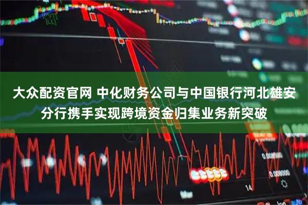 大众配资官网 中化财务公司与中国银行河北雄安分行携手实现跨境资金归集业务新突破