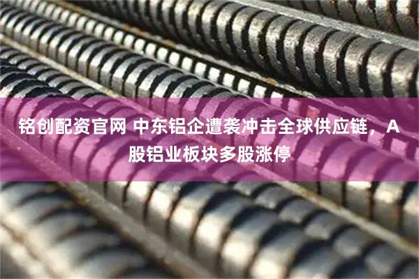 铭创配资官网 中东铝企遭袭冲击全球供应链，A股铝业板块多股涨停