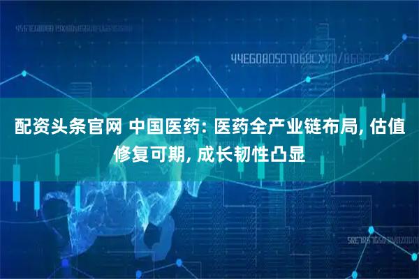 配资头条官网 中国医药: 医药全产业链布局, 估值修复可期, 成长韧性凸显
