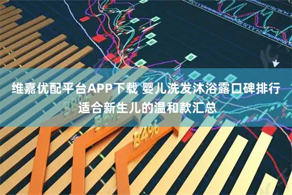 维嘉优配平台APP下载 婴儿洗发沐浴露口碑排行 适合新生儿的温和款汇总