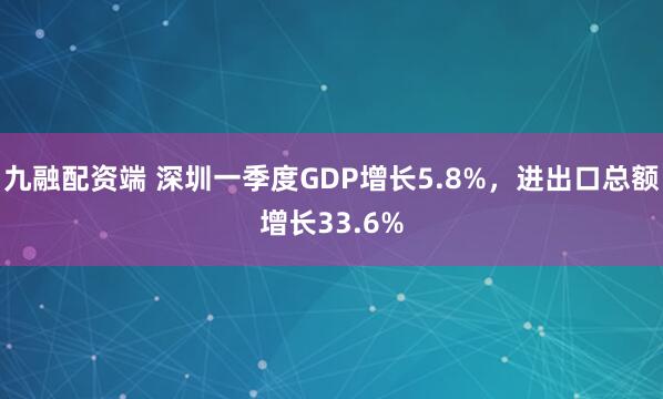 九融配资端 深圳一季度GDP增长5.8%，进出口总额增长33.6%