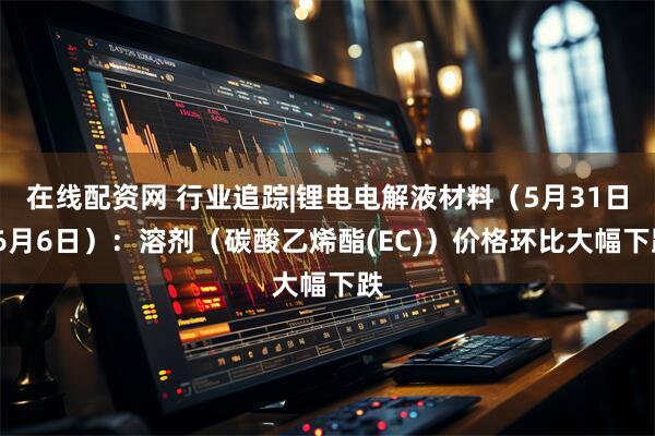 在线配资网 行业追踪|锂电电解液材料（5月31日-6月6日）：溶剂（碳酸乙烯酯(EC)）价格环比大幅下跌