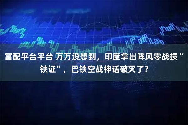 富配平台平台 万万没想到，印度拿出阵风零战损“铁证”，巴铁空战神话破灭了？